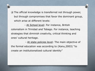  The official knowledge is transferred not through power,
but through compromises that favor the dominant group,
which arise at different levels:
- At School level: For instance, British
colonialism in Trinidad and Tobago. For instance, teaching
strategies that diminish creativity, critical thinking and
ones’ cultural heritage.
- At state policies level: The main objective of
the formal education was according to (Kanu,2003) “to
create an institutionalized cultural identity”
 