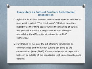 Curriculum as Cultural Practice: Postcolonial
Imagination
 Hybridity is a cross between two separate races or cultures to
form what is called “The third space”. “Bhabha describes
hybridity as the “third space” where the meaning of cultural
and political authority is negotiated without eliding or
normalizing the differential structures in conflict”.
(Kanu,2003).
 For Bhabha its not only the art of finding similarities or
commonalities and what each culture can bring to the
conversation, (Kanu,2003) it’s more a channel of negotiation
between or outside of the boundaries that frame identities and
cultures.
 