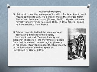 Additional examples
 Rai music is another example of hybridity. Rai is an Arabic word
means opinion Ra-yah. It’s a type of music that merges North
African and European music (Drissel, 2009). Algeria had been
formally under French rule since 1830. In 1962 Algeria gained
its independence from France.
 Others theorists tackled the same concept
associating different terminologies,
Such as Stuart Hall “Cultural Identity and
diaspora”. Diaspora is the movement of people
from their homeland to new region, (Stuart).
In his article, Stuart talks about the third identify
or the formation of the third space as
mentioned by (Kanu, 2003).
 