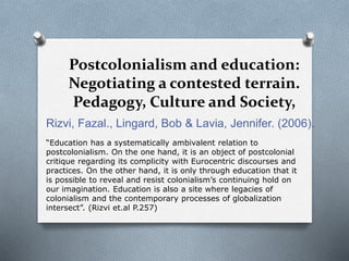 Postcolonialism and education:
Negotiating a contested terrain.
Pedagogy, Culture and Society,
Rizvi, Fazal., Lingard, Bob & Lavia, Jennifer. (2006).
“Education has a systematically ambivalent relation to
postcolonialism. On the one hand, it is an object of postcolonial
critique regarding its complicity with Eurocentric discourses and
practices. On the other hand, it is only through education that it
is possible to reveal and resist colonialism’s continuing hold on
our imagination. Education is also a site where legacies of
colonialism and the contemporary processes of globalization
intersect”. (Rizvi et.al P.257)
 