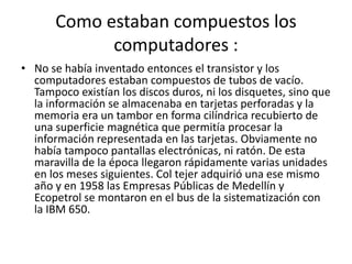 Como estaban compuestos los computadores :No se había inventado entonces el transistor y los computadores estaban compuestos de tubos de vacío. Tampoco existían los discos duros, ni los disquetes, sino que la información se almacenaba en tarjetas perforadas y la memoria era un tambor en forma cilíndrica recubierto de una superficie magnética que permitía procesar la información representada en las tarjetas. Obviamente no había tampoco pantallas electrónicas, ni ratón. De esta maravilla de la época llegaron rápidamente varias unidades en los meses siguientes. Col tejer adquirió una ese mismo año y en 1958 las Empresas Públicas de Medellín y Ecopetrol se montaron en el bus de la sistematización con la IBM 650.