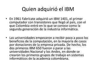 Quien adquirió el IBMEn 1961 Fabrícate adquirió un IBM 1401, el primer computador con transistores que llegó al país, con el que Colombia entró en lo que se conoce como la segunda generación de la industria informática.Las universidades empezaron a recibir poco a poco los beneficios de la computación, en la mayoría de casos por donaciones de la empresa privada. De hecho, los dos primeros IBM 650 fueron a parar a las universidades Nacional y los Andes, en donde se crearon los primeros grupos de trabajo en sistemas informáticos de la academia colombiana.