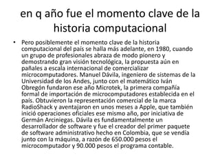 en q año fue el momento clave de la historia computacionalPero posiblemente el momento clave de la historia computacional del país se halla más adelante, en 1980, cuando un grupo de profesionales abraza de modo pionero y demostrando gran visión tecnológica, la propuesta aún en pañales a escala internacional de comercializar microcomputadores. Manuel Dávila, ingeniero de sistemas de la Universidad de los Andes, junto con el matemático Iván Obregón fundaron ese año Microtek, la primera compañía formal de importación de microcomputadores establecida en el país. Obtuvieron la representación comercial de la marca RadioShack y aventajaron en unos meses a Apple, que también inició operaciones oficiales ese mismo año, por iniciativa de Germán Arciniegas. Dávila es fundamentalmente un desarrollador de software y fue el creador del primer paquete de software administrativo hecho en Colombia, que se vendía junto con la máquina, a razón de 650.000 pesos el microcomputador y 90.000 pesos el programa contable.