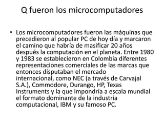 Q fueron los microcomputadoresLos microcomputadores fueron las máquinas que precedieron al popular PC de hoy día y marcaron el camino que habría de masificar 20 años después la computación en el planeta. Entre 1980 y 1983 se establecieron en Colombia diferentes representaciones comerciales de las marcas que entonces disputaban el mercado internacional, como NEC (a través de Carvajal S.A.), Commodore, Durango, HP, Texas Instruments y la que impondría a escala mundial el formato dominante de la industria computacional, IBM y su famoso PC.