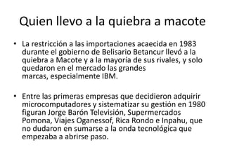 Quien llevo a la quiebra a macoteLa restricción a las importaciones acaecida en 1983 durante el gobierno de Belisario Betancur llevó a la quiebra a Macote y a la mayoría de sus rivales, y solo quedaron en el mercado las grandes marcas, especialmente IBM.Entre las primeras empresas que decidieron adquirir microcomputadores y sistematizar su gestión en 1980 figuran Jorge Barón Televisión, Supermercados Pomona, Viajes Oganessof, Rica Rondo e Inpahu, que no dudaron en sumarse a la onda tecnológica que empezaba a abrirse paso.