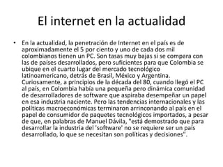 El internet en la actualidadEn la actualidad, la penetración de Internet en el país es de aproximadamente el 5 por ciento y uno de cada dos mil colombianos tienen un PC. Son tasas muy bajas si se compara con las de países desarrollados, pero suficientes para que Colombia se ubique en el cuarto lugar del mercado tecnológico latinoamericano, detrás de Brasil, México y Argentina. Curiosamente, a principios de la década del 80, cuando llegó el PC al país, en Colombia había una pequeña pero dinámica comunidad de desarrolladores de software que aspiraba desempeñar un papel en esa industria naciente. Pero las tendencias internacionales y las políticas macroeconómicas terminaron arrinconando al país en el papel de consumidor de paquetes tecnológicos importados, a pesar de que, en palabras de Manuel Dávila, "está demostrado que para desarrollar la industria del 'software' no se requiere ser un país desarrollado, lo que se necesitan son políticas y decisiones".