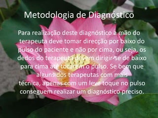 Metodologia de DiagnósticoPara realização deste diagnóstico a mão do terapeuta deve tomar direcção por baixo do pulso do paciente e não por cima, ou seja, os dedos do terapeuta devem dirigir-se de baixo para cima até tocarem o pulso. Se bem que alguns dos terapeutas com mais técnica, apenas com um leve toque no pulso conseguem realizar um diagnóstico preciso.