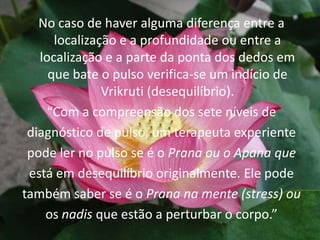 No caso de haver alguma diferença entre a localização e a profundidade ou entre a localização e a parte da ponta dos dedos em que bate o pulso verifica-se um indício de Vrikruti (desequilíbrio).“Com a compreensão dos sete níveis dediagnóstico de pulso, um terapeuta experientepode ler no pulso se é o Prana ou o Apana queestá em desequilíbrio originalmente. Ele podetambém saber se é o Prana na mente (stress) ouos nadisque estão a perturbar o corpo.”