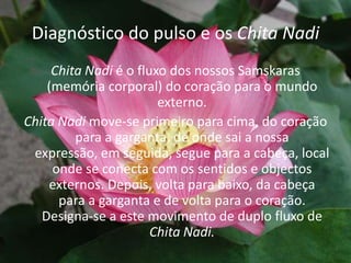 Diagnóstico do pulso e os Chita NadiChita Nadi é o fluxo dos nossos Samskaras (memória corporal) do coração para o mundo externo.Chita Nadi move-se primeiro para cima, do coração para a garganta, de onde sai a nossa expressão, em seguida, segue para a cabeça, local onde se conecta com os sentidos e objectos externos. Depois, volta para baixo, da cabeça para a garganta e de volta para o coração. Designa-se a este movimento de duplo fluxo de Chita Nadi.