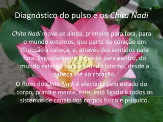 Diagnóstico do pulso e os Chita NadiChita Nadimove-se ainda, primeiro para fora, para o mundo externos, que parte do coração em direcção à cabeça, e, através dos sentidos para fora. Seguidamente move-se para dentro, do mundo externo para o mundo interno, desde a cabeça até ao coração.O fluxo do Chita Nadié afectado pelo estado do corpo, prana e mente, este, está ligado a todos os sistemas de canais dos corpos físico e psíquico.