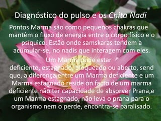 Diagnóstico do pulso e os Chita NadiPontos Marma são como pequenos chakras que mantêm o fluxo de energia entre o corpo físico e o psíquico. Estão onde samskaras tendem a acumular-se, no nadis que interagem com eles.Um Marma pode estar deficiente, estagnado, bloqueado ou aberto, send que, a diferença entre um Marma deficiente e um Marma estagnado reside on facto de um marma deficiente não ter capacidade de absorver Prana,e um Marma estagnado, não leva o prana para o organismo nem o perde, encontra-se paralisado. 