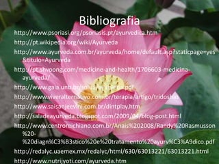 Bibliografiahttp://www.psoriasi.org/psoriasis.pt/ayurvedica.htmhttp://pt.wikipedia.org/wiki/Ayurvedahttp://www.ayurveda.com.br/ayurveda/home/default.asp?staticpage=yes&titulo=Ayurvedahttp://pt.shvoong.com/medicine-and-health/1706603-medicina-ayurveda/http://www.gaia.unb.br/solua/ayurveda.pdfhttp://www.viveralternativo.com.br/terapia/artigo/tridoshas http://www.saisanjeevini.com.br/dintplay.htm http://saladeayurveda.blogspot.com/2009/04/blog-post.html http://www.centroreichiano.com.br/Anais%202008/Randy%20Rasmusson%20-%20diagn%C3%B3stico%20e%20tratamento%20ayurv%C3%A9dico.pdf http://redalyc.uaemex.mx/redalyc/html/630/63013221/63013221.html http://www.nutrijyoti.com/ayurveda.htm 