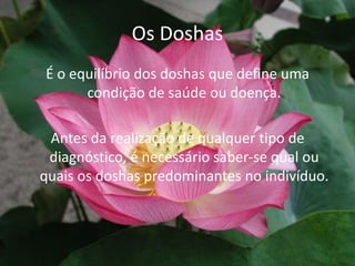 Os DoshasÉ o equilíbrio dos doshas que define uma condição de saúde ou doença.Antes da realização de qualquer tipo de diagnóstico, é necessário saber-se qual ou quais os doshas predominantes no indivíduo.