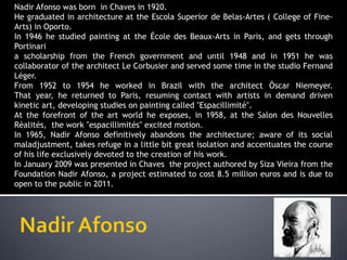 Nadir Afonso was born in Chaves in 1920.
He graduated in architecture at the Escola Superior de Belas-Artes ( College of Fine-
Arts) in Oporto.
In 1946 he studied painting at the École des Beaux-Arts in Paris, and gets through
Portinari
a scholarship from the French government and until 1948 and in 1951 he was
collaborator of the architect Le Corbusier and served some time in the studio Fernand
Léger.
From 1952 to 1954 he worked in Brazil with the architect Óscar Niemeyer.
That year, he returned to Paris, resuming contact with artists in demand driven
kinetic art, developing studies on painting called "Espacillimité".
At the forefront of the art world he exposes, in 1958, at the Salon des Nouvelles
Réalités, the work "espacillimités" excited motion.
In 1965, Nadir Afonso definitively abandons the architecture; aware of its social
maladjustment, takes refuge in a little bit great isolation and accentuates the course
of his life exclusively devoted to the creation of his work.
In January 2009 was presented in Chaves the project authored by Siza Vieira from the
Foundation Nadir Afonso, a project estimated to cost 8.5 million euros and is due to
open to the public in 2011.
 