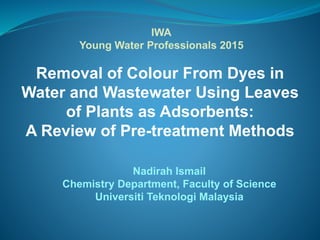 Removal of Colour From Dyes in
Water and Wastewater Using Leaves
of Plants as Adsorbents:
A Review of Pre-treatment Methods
Nadirah Ismail
Chemistry Department, Faculty of Science
Universiti Teknologi Malaysia
IWA
Young Water Professionals 2015
 