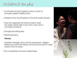NADIRAH the play
• A chronicle of what happens when a union of
  love goes against religious laws.

• Nadirah is the Vice-President of the NUS Muslim Society.

• How she negotiate her family situation when
  her single mother falls in love with a man who is
  a Chinese Christian?

• Thought-provoking play.

• Raises Questions.

 Themes:

 Interfaith marriage, Race, Racial stereotypes, Religion,
 Differences within the Malay community and what it really
 means to be an Asian.

• The complexities of human relationships.
 