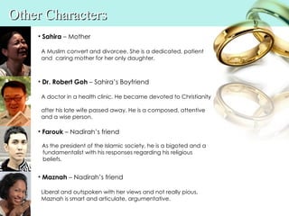 Other Characters
    • Sahira – Mother

     A Muslim convert and divorcee. She is a dedicated, patient
     and caring mother for her only daughter.



    • Dr. Robert Goh – Sahira’s Boyfriend

     A doctor in a health clinic. He became devoted to Christianity

     after his late wife passed away. He is a composed, attentive
     and a wise person.

    • Farouk – Nadirah’s friend

     As the president of the Islamic society, he is a bigoted and a
     fundamentalist with his responses regarding his religious
     beliefs.


    • Maznah – Nadirah’s friend

     Liberal and outspoken with her views and not really pious,
     Maznah is smart and articulate, argumentative.
 