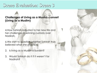 Scene Evaluation: Scene 3

 Challenges of Living as a Muslim-convert
 (Living as a Muslim)


 4.How Sahirah adjusted to her new life and
 her challenges in winning custody over
 Nadirah.

 6.We start to question whether Sahirah truly
 believed what she practice.

 2. Is living as a Muslim a burden?

 3. Would Sahirah do it if it weren’t for
    Nadirah?
 