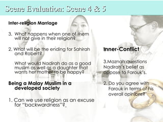Scene Evaluation: Scene 4 & 5
 Inter-religion Marriage

 3. What happens when one of them
    will not give in their religion?

 2. What will be the ending for Sahirah   Inner-Conflict
    and Robert?

   What would Nadirah do as a good        3.Maznah questions
   muslim as well as a daughter that      Nadirah’s belief as
   wants her mother to be happy?          oppose to Farouk’s.

 Being a Malay Muslim in a                2. Do you agree with
   developed society                         Farouk in terms of his
                                             overall opinions?
 1. Can we use religion as an excuse
    for “backwardness”?
 