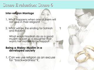Scene Evaluation: Scene 6
 Inter-religion Marriage

 1. What happens when one of them will
    not give in their religion?

 2. What will be the ending for Sahirah
    and Robert?

   What would Nadirah do as a good
   muslim as well as a daughter that
   wants her mother to be happy?

 Being a Malay Muslim in a
   developed society

 1. Can we use religion as an excuse
    for “backwardness”?
 