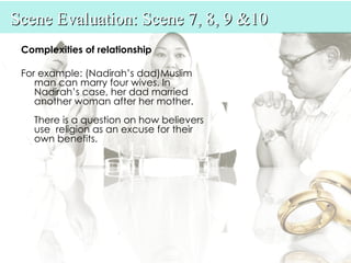 Scene Evaluation: Scene 7, 8, 9 &10
 Complexities of relationship

 For example: (Nadirah’s dad)Muslim
    man can marry four wives. In
    Nadirah’s case, her dad married
    another woman after her mother.
   There is a question on how believers
   use  religion as an excuse for their
   own benefits.
 