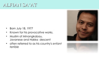 ALFIAN SA’AT



 • Born July 18, 1977
 • Known for his provocative works.
 • Muslim of Minangkabau,
   Javanese and Hakka descent
 • often referred to as his country's enfant
   terrible
 