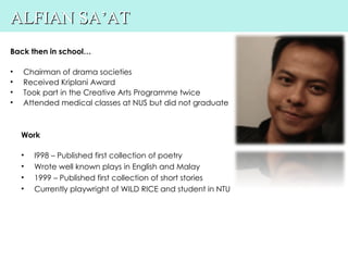 ALFIAN SA’AT
Back then in school…

•   Chairman of drama societies
•   Received Kriplani Award
•   Took part in the Creative Arts Programme twice
•   Attended medical classes at NUS but did not graduate



    Work

    •   I998 – Published first collection of poetry
    •   Wrote well known plays in English and Malay
    •   1999 – Published first collection of short stories
    •   Currently playwright of WILD RICE and student in NTU
 