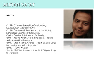 ALFIAN SA’AT

 Awards



 •1995 - Kripalani Award for Outstanding
 Contribution to Creative Arts
 •1998 - Commendation Award by the Malay
 Language Council for Causeway
 •2001 - Golden Point Award for Poetry
 •2001 - Young Artist Award (Singapore)|Young
 Artist Award for Literature
 •2005 - Life! Theatre Awards for Best Original Script
 for Landmarks: Asian Boys Vol. 2
 •2006 - FRONT Award
 •2010 - Life! Theatre Awards for Best Original Script
 for Nadirah
 