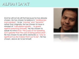 ALFIAN SA’AT


And he will not do all that because he has already
chosen. He has chosen to believe in “recklessness
over paralysis”, to be “moving” and “dynamic”
rather than stagnate. He has chosen to have a
mindset of “calculated naiveté … to guard
against poisoning [himself]” He has chosen to
speak his mind since “the [cost] of not speaking
out is greater than the cost of being persecuted”.
He has chosen to see all his obstacles as “only as
significant as [he makes] them out to be”. He has
chosen, above all, to be himself.
 