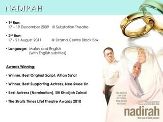 NADIRAH
• 1st Run:
  17 – 19 December 2009 @ Substation Theatre

• 2nd Run:
  17 - 21 August 2011       @ Drama Centre Black Box

• Language: Malay and English
            (with English subtitles)


Awards Winning:

• Winner, Best Original Script, Alfian Sa’at

• Winner, Best Supporting Actress, Neo Swee Lin

• Best Actress (Nomination), Siti Khalijah Zainal

• The Straits Times Life! Theatre Awards 2010
 
