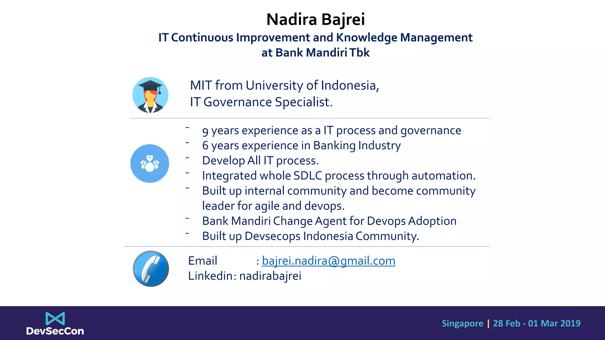 Singapore | 28 Feb - 01 Mar 2019
Nadira Bajrei
IT Continuous Improvement and Knowledge Management
at Bank MandiriTbk
MIT from University of Indonesia,
IT Governance Specialist.
⁻ 9 years experience as a IT process and governance
⁻ 6 years experience in Banking Industry
⁻ Develop All IT process.
⁻ Integrated whole SDLC process through automation.
⁻ Built up internal community and become community
leader for agile and devops.
⁻ Bank Mandiri ChangeAgent for Devops Adoption
⁻ Built up Devsecops IndonesiaCommunity.
Email : bajrei.nadira@gmail.com
Linkedin: nadirabajrei
 