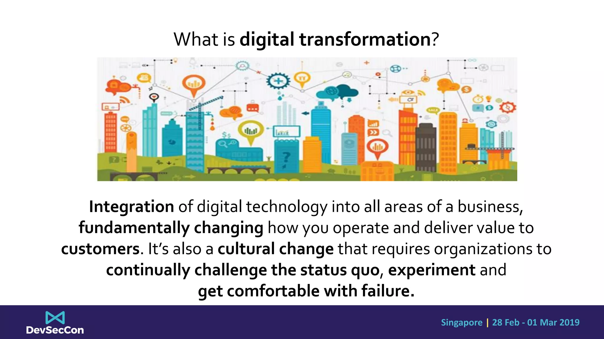 Singapore | 28 Feb - 01 Mar 2019
What is digital transformation?
Integration of digital technology into all areas of a business,
fundamentally changing how you operate and deliver value to
customers. It’s also a cultural change that requires organizations to
continually challenge the status quo, experiment and
get comfortable with failure.
 