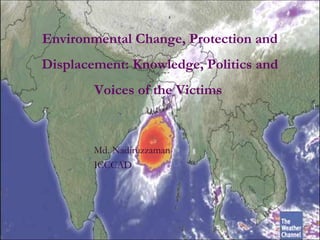 Environmental Change, Protection and
Displacement: Knowledge, Politics and
Voices of the Victims
Md. Nadiruzzaman
ICCCAD
 
