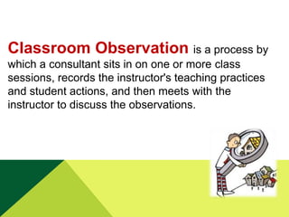 Classroom Observation is a process by
which a consultant sits in on one or more class
sessions, records the instructor's teaching practices
and student actions, and then meets with the
instructor to discuss the observations.

 