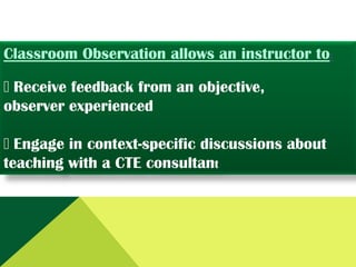 Classroom Observation allows an instructor to:


Receive feedback from an objective,
observer experienced

Engage in context-specific discussions about
teaching with a CTE consultant

 