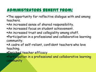 Administrators benefit from:
The opportunity for reflective dialogue with and among
teachers.
An increased sense of shared responsibility.
An increased focus on student achievement.
An increased trust and collegiality among staff.
Participation in a professional and collaborative learning
community.
A cadre of self-reliant, confident teachers who love
teaching.
Enriched teacher efficacy
Participation in a professional and collaborative learning
community

 