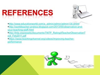 http://www.educationworld.com/a_admin/admin/admin136.shtml
http://worldteacher-andrea.blogspot.com/2013/05/observation-andyour-teaching-staff.html
http://tntp.org/assets/documents/TNTP_RatingATeacherObservationT
ool_Feb2011.pdf
https://www.teachingchannel.org/videos/improving-teacherperformance

 