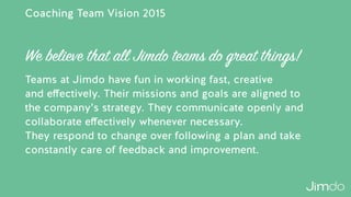 Coaching Team Vision 2015
Teams at Jimdo have fun in working fast, creative  
and eﬀectively. Their missions and goals are aligned to  
the company’s strategy. They communicate openly and
collaborate eﬀectively whenever necessary.  
They respond to change over following a plan and take
constantly care of feedback and improvement.
We believe that all Jimdo teams do great things!
 