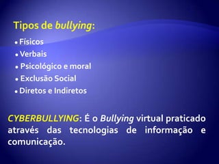 Tipos de bullying: ● Físicos                                                                 ● Verbais     ● Psicológico e moral                                                                                                              ● Exclusão Social                                                ● Diretos e IndiretosCYBERBULLYING: É o Bullying virtual praticado através das tecnologias de informação e comunicação.