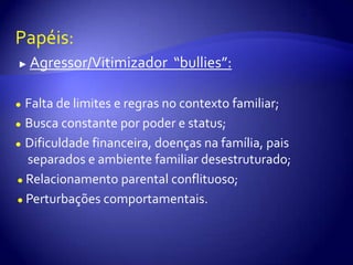 Papéis:► Agressor/Vitimizador  “bullies”:●Falta de limites e regras no contexto familiar;●Busca constante por poder e status;●Dificuldade financeira, doenças na família, pais separados e ambiente familiar desestruturado;● Relacionamento parental conflituoso;● Perturbações comportamentais.