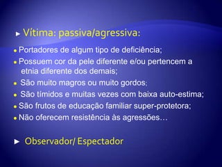 ►Vítima: passiva/agressiva:●Portadores de algum tipo de deficiência;●Possuem cor da pele diferente e/ou pertencem a etnia diferente dos demais; ●São muito magros ou muito gordos;●São tímidos e muitas vezes com baixa auto-estima;●São frutos de educação familiar super-protetora;●Não oferecem resistência às agressões…►  Observador/ Espectador
