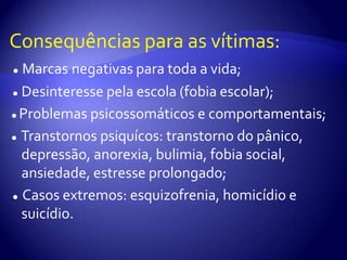 Consequências para as vítimas:●Marcasnegativas para toda a vida;●Desinteresse pela escola (fobia escolar); ● Problemas psicossomáticos e comportamentais; ●  Transtornos psiquícos: transtorno do pânico, depressão, anorexia, bulimia, fobia social, ansiedade, estresse prolongado;●  Casos extremos: esquizofrenia, homicídio e suicídio.
