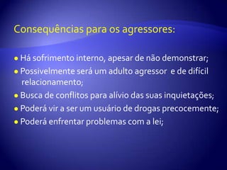 Consequências para os agressores:●Há sofrimento interno, apesar de não demonstrar;●Possivelmente será um adulto agressor  e de difícil relacionamento;●Busca de conflitos para alívio das suas inquietações;●Poderá vir a ser um usuário de drogas precocemente;●Poderá enfrentar problemas com a lei;