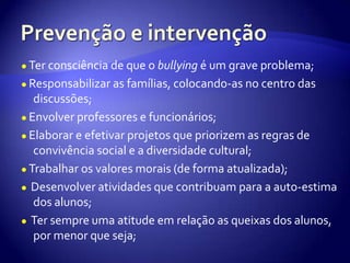 Prevenção e intervenção●Ter consciência de que o bullying é um grave problema;●Responsabilizar as famílias, colocando-as no centro das discussões;●Envolver professores e funcionários;●Elaborar e efetivar projetos que priorizem as regras de convivência social e a diversidade cultural;●Trabalhar os valores morais (de forma atualizada);● Desenvolver atividades que contribuam para a auto-estima dos alunos;●Ter sempre uma atitude em relação as queixas dos alunos, por menor que seja;