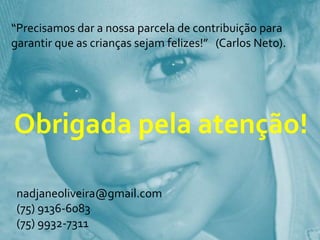 “Precisamos dar a nossa parcela de contribuição para garantir que as crianças sejam felizes!”   (Carlos Neto). Obrigada pela atenção!nadjaneoliveira@gmail.com(75) 9136-6083(75) 9932-7311