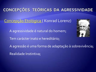 Concepções   teóricas  da  agressividadeConcepção Etológica ( Konrad Lorenz)● A agressividade é natural do homem;●Tem carácter inato e hereditário;●A agressão é uma forma de adaptação à sobrevivência;●Realidade Instintiva;