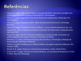Referências:Olweus, D. (1989). Bully victim problems among schoolchildren: Basic facts and effects of a school bases intervention program. Washington DC: Heminsphere.Olweus, D. (1978). Aggression in the school: Bullies and whipping boys. Washington DC: Heminsphere.Olweus, D. (1993). Bullying at school – What we know and what we can d. Cambridge: Blackwel.Olweus, D. (1999). The Nature of School bullying – a cross-national perspective. pp. 7-27.Nogueira, R. (2007). Violências nas Escolas e Juventude: Um Estudo sobre o Bullying Escolar. São Paulo: PUC.Pereira, B. (1997). Estudo e Prevenção do Bullying no Contexto Escolar: Os recreios e as práticas agressivas da criança. Portugal: Universidade do Minho.Munarim, J. C. (2007). A Escola como Espaço de Convivência: A Prevenção e a Redução do Bulismo Escolar.São Paulo: UNOESTE.Oliboni, S. (2008). o Bullying como Violência Velada: a percepção e ação dos professores. Rio Grande : FURG.Roland, E. &. (1989). Bullying an international perspective. London: David Fulton.Smith, P. M.-T. (1999). The Nature of School Bullying - a Cross National Perspective. In P. M.-T. Smith. New York: Routledge.