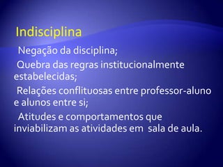 ►Indisciplina●Negação da disciplina; ● Quebra das regras institucionalmente estabelecidas; ● Relações conflituosas entre professor-aluno e alunos entre si;●Atitudes e comportamentos que inviabilizam as atividades em  sala de aula.