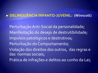 ► DELINQUÊNCIA INFANTO-JUVENIL:(Winncott)●  Perturbação Anti-Social da personalidade;●Manifestação do desejo de destrutibilidade;●Impulsos patológicos e destrutivos;●  Perturbação do Comportamento;●  Violação dos direitos dos outros,  das regras e das  normas sociais;●  Prática de infrações e delitos ao cunho da Lei;