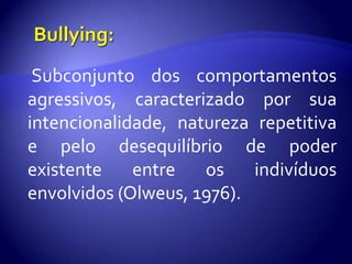 Bullying:Subconjunto dos comportamentos agressivos, caracterizado por sua intencionalidade, natureza repetitiva e pelo desequilíbrio de poder existente entre os indivíduos envolvidos (Olweus, 1976).